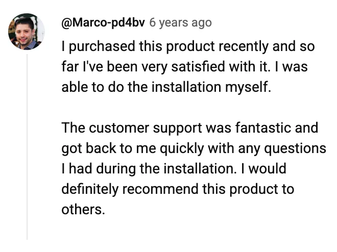YouTube comment by @Marco-pd4bv: I purchased this product recently and so far I've been very satisfied with it. I was able to do the installation myself. The customer support was fantastic and got back to me quickly with any questions I had during the installation. I would definitely recommend this product to others.