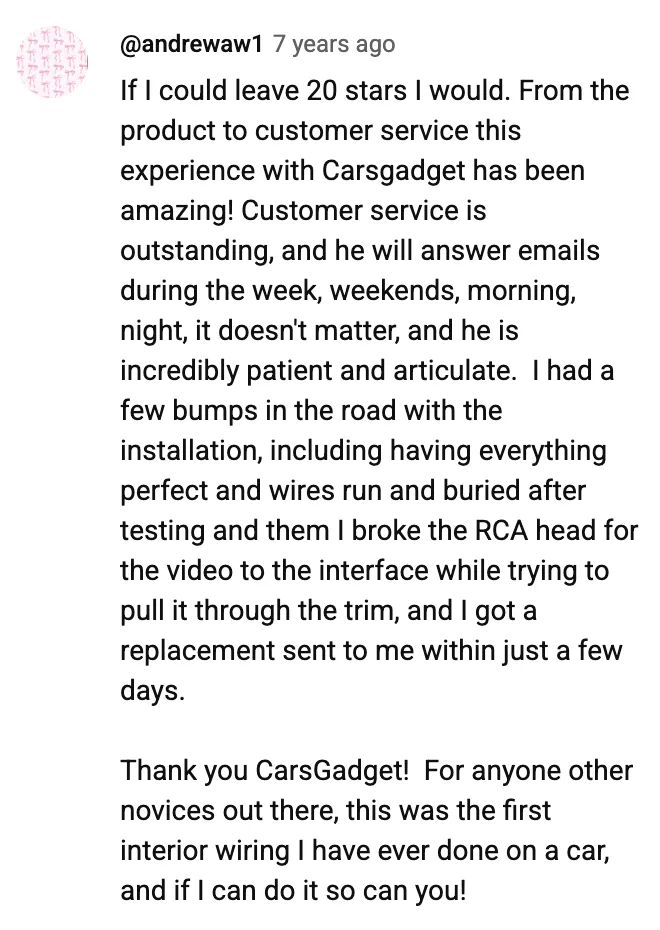 YouTube comment by @andrewaw1: If I could leave 20 stars I would. From the product to customer service this experience with Carsgadget has been amazing! Customer service is outstanding, and he will answer emails during the week, weekends, morning, night, it doesn't matter, and he is incredibly patient and articulate. I had a few bumps in the road with the installation, including having everything perfect and wires run and buried after testing and them I broke the RCA head for the video to the interface while trying to pull it through the trim, and I got a replacement sent to me within just a few days. Thank you CarsGadget! For anyone other novices out there, this was the first interior wiring I have ever done on a car, and if I can do it so can you!