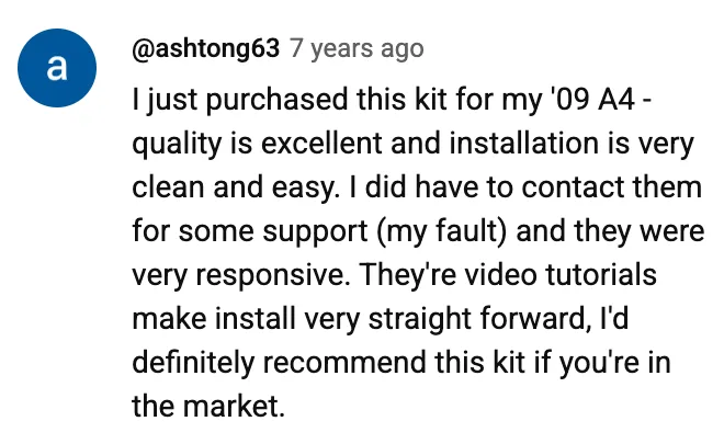 YouTube comment by @ashtong63: I just purchased this kit for my '09 A4 - quality is excellent and installation is very clean and easy. I did have to contact them for some support (my fault) and they were very responsive. They're video tutorials make install very straight forward, I'd definitely recommend this kit if you're in the market.