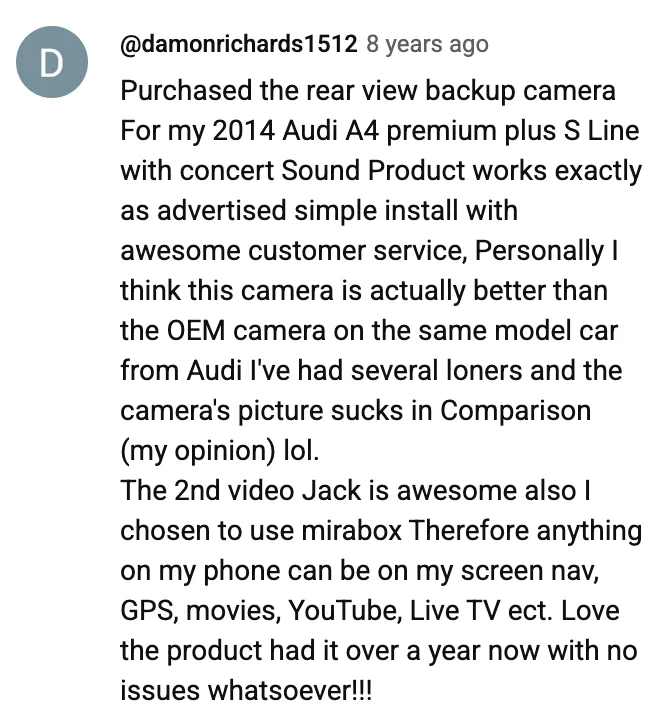 YouTube comment by @damonrichards1512: Purchased the rear view backup camera For my 2014 Audi A4 premium plus S Line with concert Sound Product works exactly as advertised simple install with awesome customer service, Personally I think this camera is actually better than the OEM camera on the same model car from Audi I've had several loners and the camera's picture sucks in Comparison (my opinion) lol. The 2nd video Jack is awesome also I chosen to use mirabox Therefore anything on my phone can be on my screen nav, GPS, movies, YouTube, Live TV ect. Love the product had it over a year now with no issues whatsoever!!!