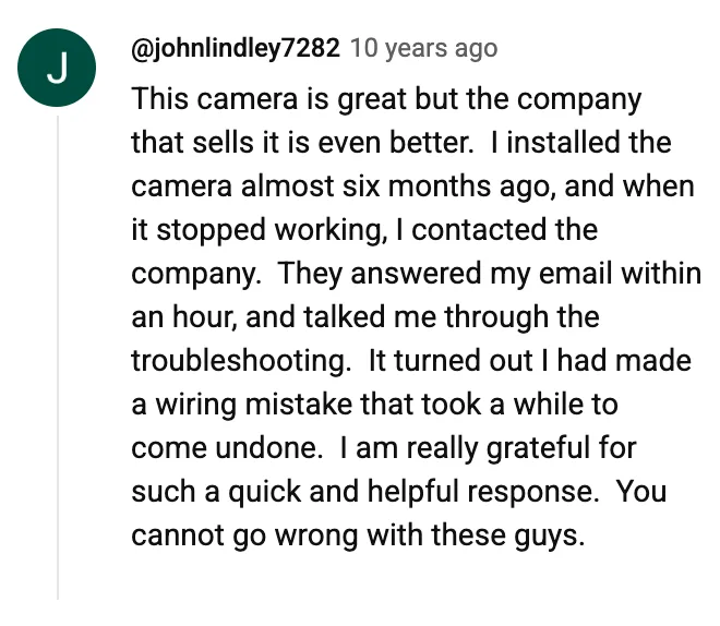YouTube comment by @johnlindley7282: This camera is great but the company that sells it is even better. I installed the camera almost six months ago, and when it stopped working, I contacted the company. They answered my email within an hour, and talked me through the troubleshooting. It turned out I had made a wiring mistake that took a while to come undone. I am really grateful for such a quick and helpful response. You cannot go wrong with these guys.