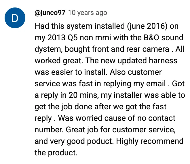 YouTube comment by @junco97: Had this system installed (june 2016) on my 2013 Q5 non mmi with the B&O sound dystem, bought front and rear camera . All worked great. The new updated harness was easier to install. Also customer service was fast in replying my email . Got a reply in 20 mins, my installer was able to get the job done after we got the fast reply . Was worried cause of no contact number. Great job for customer service, and very good poduct. Highly recommend the product.