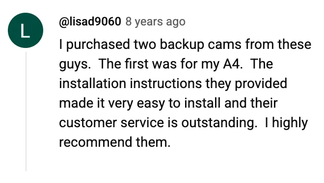 YouTube comment by @lisad9060: I purchased two backup cams from these guys. The first was for my A4. The installation instructions they provided made it very easy to install and their customer service is outstanding. I highly recommend them.